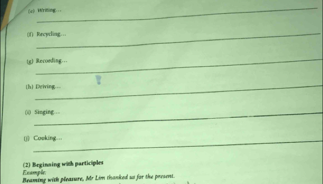 Writing… 
_ 
(f) Recycling… 
_ 
(g) Recording.. 
_ 
(h) Driving… 
(i) Singing… 
(j) Cooking….. 
(2) Beginning with participles 
Example: 
Beaming with pleasure, Mr Lim thanked us for the present.