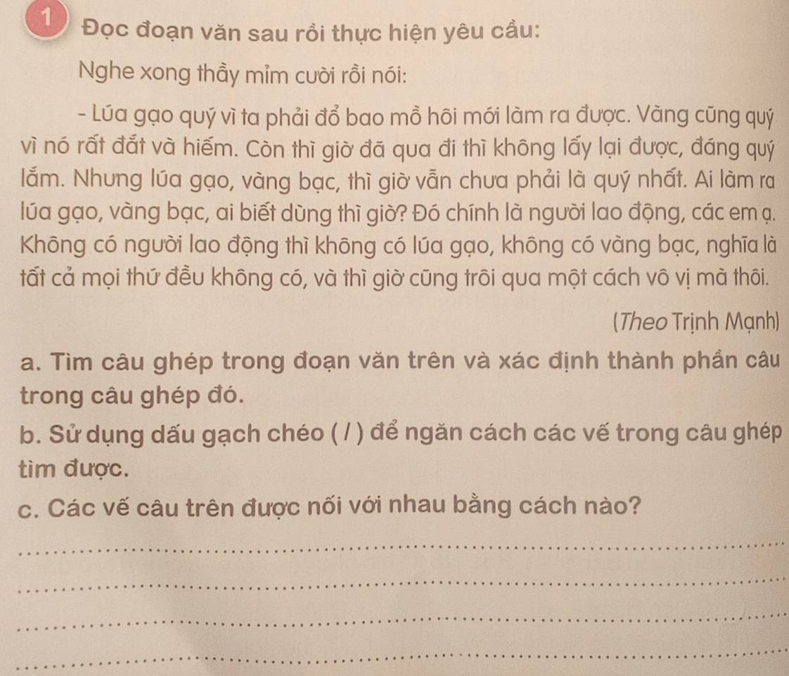 1 Đọc đoạn văn sau rồi thực hiện yêu cầu: 
Nghe xong thầy mỉm cười rồi nói: 
- Lúa gạo quý vì ta phải đổ bao mồ hõi mới làm ra được. Vàng cũng quý 
vì nó rất đắt và hiếm. Còn thì giờ đã qua đi thì không lấy lại được, đáng quý 
lắm. Nhưng lúa gạo, vàng bạc, thì giờ vẫn chưa phải là quý nhất. Ai làm ra 
lúa gạo, vàng bạc, ai biết dùng thì giờ? Đó chính là người lao động, các em ạ. 
Không có người lao động thì không có lúa gạo, không có vàng bạc, nghĩa là 
tất cả mọi thứ đều không có, và thì giờ cũng trôi qua một cách vô vị mà thôi. 
(Theo Trịnh Mạnh) 
a. Tìm câu ghép trong đoạn văn trên và xác định thành phần câu 
trong câu ghép đó. 
b. Sử dụng dấu gạch chéo ( / ) để ngăn cách các vế trong câu ghép 
tìm được. 
c. Các vế câu trên được nối với nhau bằng cách nào? 
_ 
_ 
_ 
_