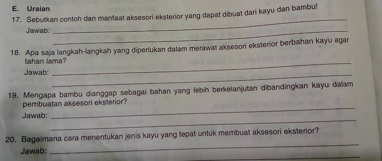 Uraian 
_ 
17. Sebutkan contoh dan manfaat aksesori eksterior yang dapat dibuat dari kayu dan bambu! 
Jawab:_ 
18. Apa saja langkah-langkah yang diperlukan dalam merawat aksesori eksterior berbahan kayu agar 
tahan lama? 
Jawab:_ 
19. Mengapa bambu dianggap sebagai bahan yang lebih berkelanjutan dibandingkan kayu dalam 
_ 
pembuatan aksesori eksterior? 
_ 
Jawab: 
_ 
20. Bagaimana cara menentukan jenis kayu yang tepat untuk membuat aksesori eksterior? 
_ 
Jawab: