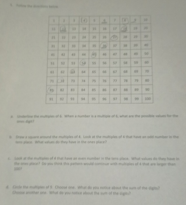 Follow the directions below 
a. Underline the multiples of 6. When a number is a multiple of 6, what are the possible values for the 
ones digit? 
b. Draw a square around the multiples of 4. Look at the multiples of 4 that have an odd number in the 
tens place. What values do they have in the ones place? 
c. Look at the multiples of 4 that have an even number in the tens place. What values do they have in 
the ones place? Do you think this pattern would continue with multiples of 4 that are larger than
1007
d. Circle the multiples of 9. Choose one. What do you notice about the sum of the digits? 
Choose another one. What do you notice about the sum of the digits?