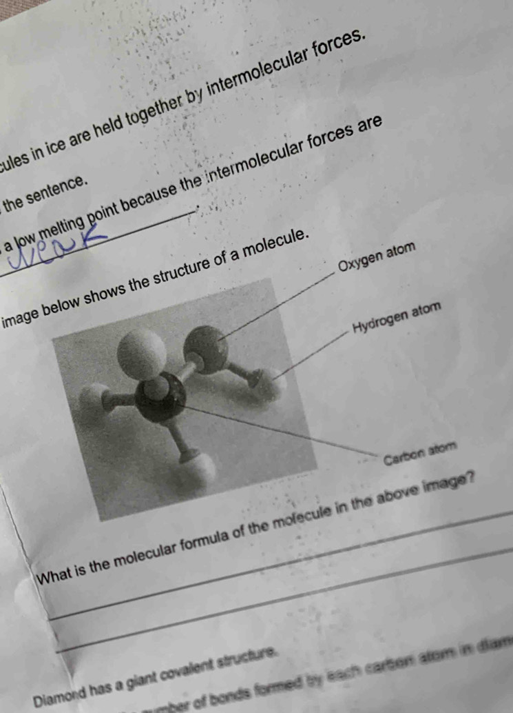 les in ice are held together by intermolecular forces 
_a low melting point because the intermolecular forces an 
the sentence. 
. 
Oxygen atom 
mage below shows the structure of a molecule 
Hydrogen atom 
Carbon atom 
_ 
What is the molecular formula of the molecule in the above image? 
mber of bonds formed by each carbon atom in diam 
Diamord has a giant covalent structure.