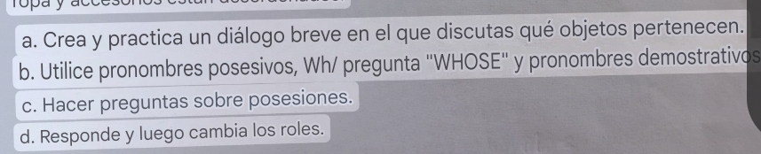 Crea y practica un diálogo breve en el que discutas qué objetos pertenecen. 
b. Utilice pronombres posesivos, Wh/ pregunta 'WHOSE'' y pronombres demostrativos 
c. Hacer preguntas sobre posesiones. 
d. Responde y luego cambia los roles.