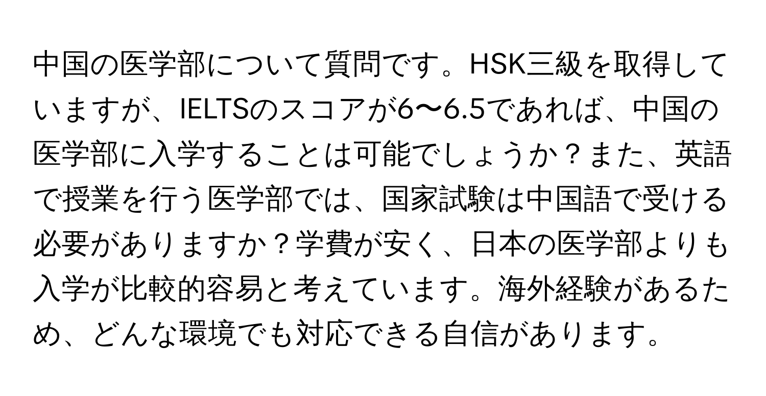 中国の医学部について質問です。HSK三級を取得していますが、IELTSのスコアが6〜6.5であれば、中国の医学部に入学することは可能でしょうか？また、英語で授業を行う医学部では、国家試験は中国語で受ける必要がありますか？学費が安く、日本の医学部よりも入学が比較的容易と考えています。海外経験があるため、どんな環境でも対応できる自信があります。