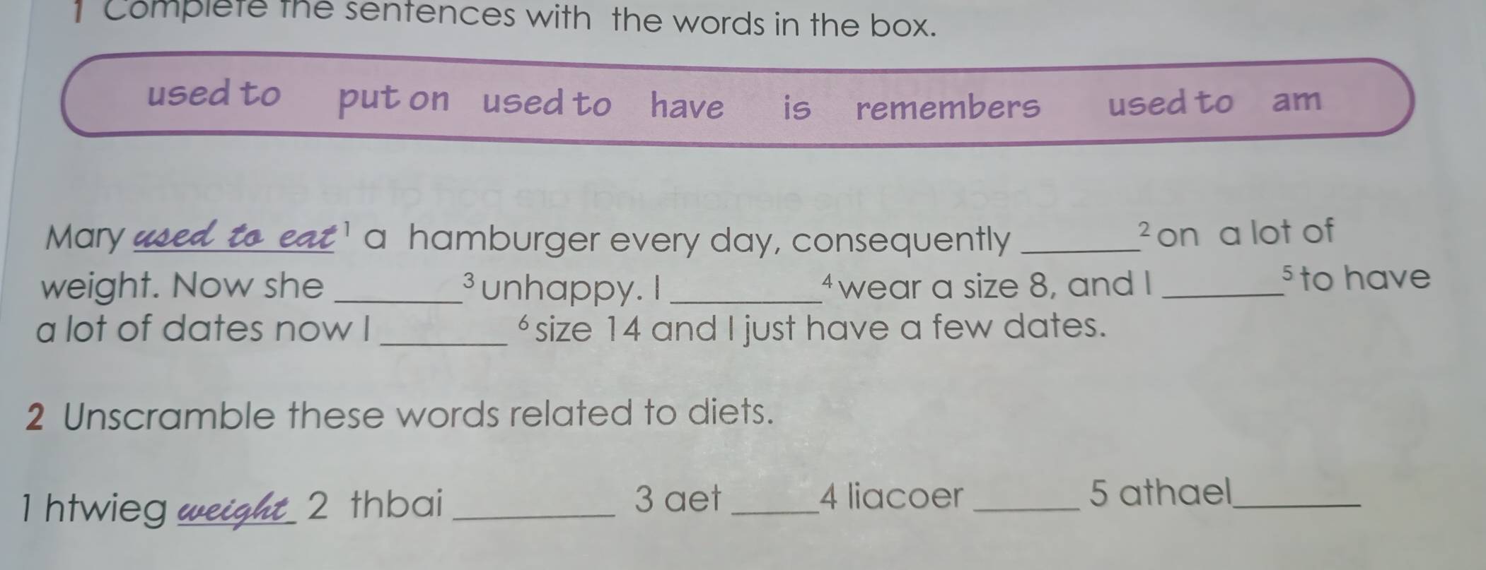 Complete the sentences with the words in the box. 
used to put on used to have is⊥ remembers used to am 
Mary _ 
¹ a hamburger every day, consequently _on a lot of 
< 
3 
weight. Now she _unhappy. I _wear a size 8, and I_ 
§ to have 
a lot of dates now I _“ size 14 and I just have a few dates. 
2 Unscramble these words related to diets. 
3 aet 4 liacoer 
1 htwieg weight 2 thbai ___5 athael