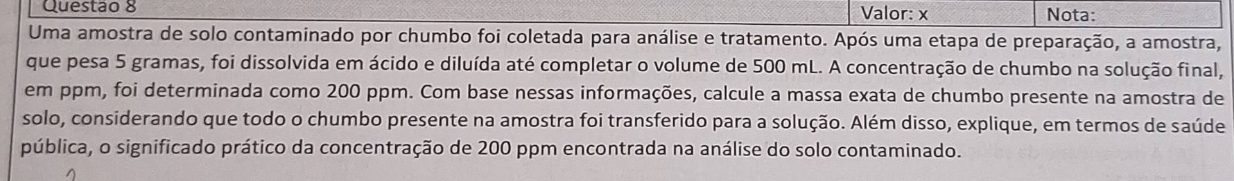 Valor: x Nota: 
Uma amostra de solo contaminado por chumbo foi coletada para análise e tratamento. Após uma etapa de preparação, a amostra, 
que pesa 5 gramas, foi dissolvida em ácido e diluída até completar o volume de 500 mL. A concentração de chumbo na solução final, 
em ppm, foi determinada como 200 ppm. Com base nessas informações, calcule a massa exata de chumbo presente na amostra de 
solo, considerando que todo o chumbo presente na amostra foi transferido para a solução. Além disso, explique, em termos de saúde 
pública, o significado prático da concentração de 200 ppm encontrada na análise do solo contaminado.