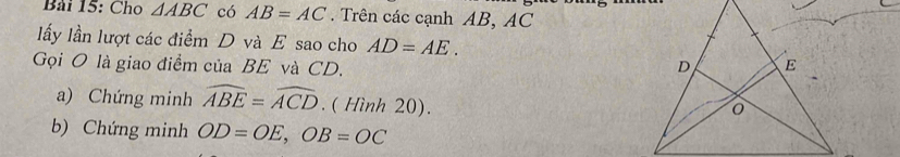 Bải 15: Cho △ ABC có AB=AC. Trên các cạnh AB, AC
lấy lần lượt các điểm D và E sao cho AD=AE. 
Gọi O là giao điểm của BE và CD. 
a) Chứng minh widehat ABE=widehat ACD. ( Hình 20). 
b) Chứng minh OD=OE, OB=OC