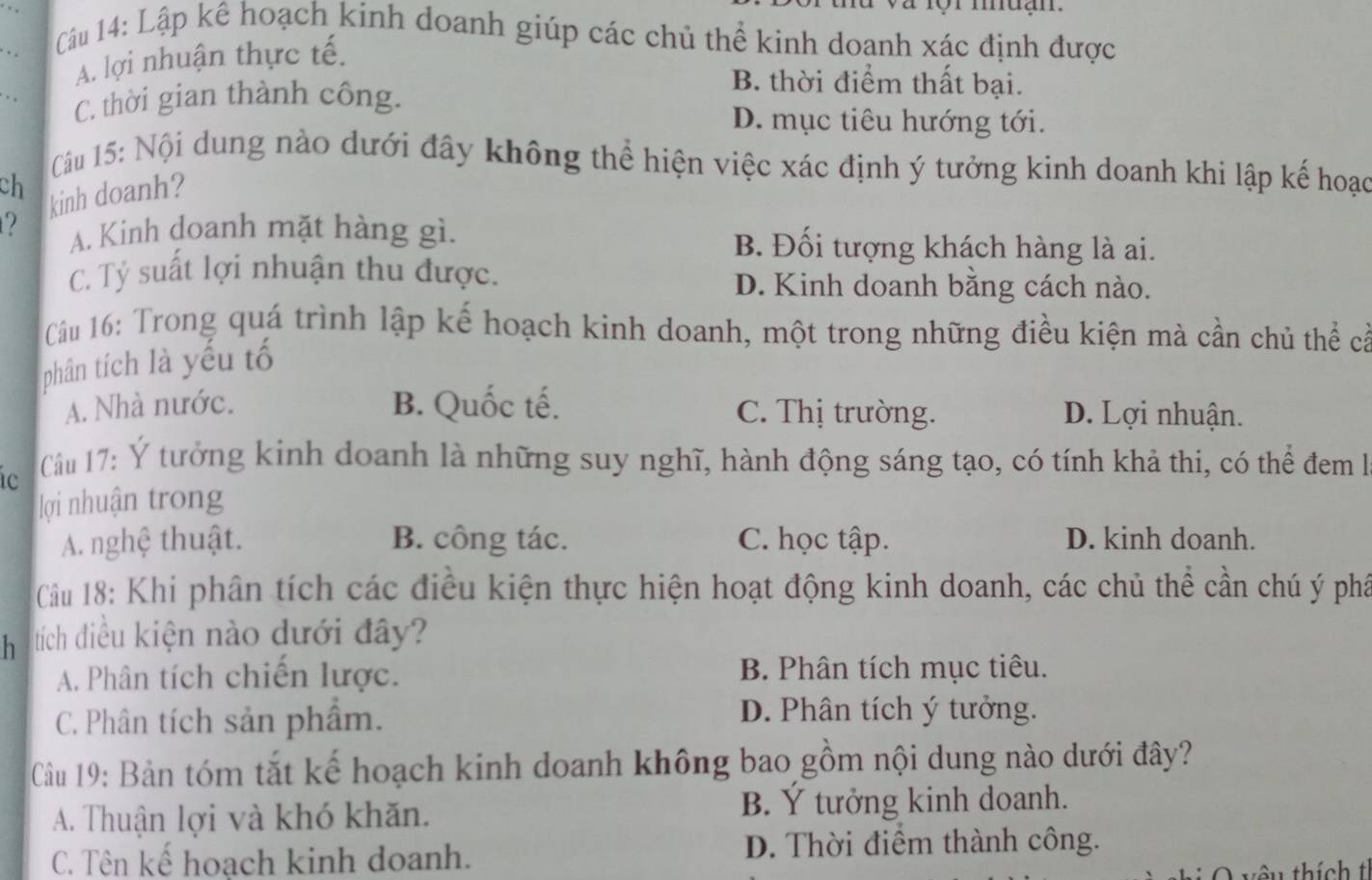 Lập kê hoạch kinh doanh giúp các chủ thể kinh doanh xác định được
A. lợi nhuận thực tế.
C. thời gian thành công.
B. thời điểm thất bại.
D. mục tiêu hướng tới.
Câu 15: Nội dung nào dưới đây không thể hiện việc xác định ý tưởng kinh doanh khi lập kế hoạc
ch
kinh doanh?
2 A. Kinh doanh mặt hàng gì. B. Đối tượng khách hàng là ai.
C. Tỷ suất lợi nhuận thu được. D. Kinh doanh bằng cách nào.
Cầu 16: Trong quá trình lập kế hoạch kinh doanh, một trong những điều kiện mà cần chủ thể cả
phân tích là yếu tố
A. Nhà nước. B. Quốc tế. C. Thị trường. D. Lợi nhuận.
Cầu 17: Ý tưởng kinh doanh là những suy nghĩ, hành động sáng tạo, có tính khả thi, có thể đem l
lợi nhuận trong
A. nghệ thuật. B. công tác. C. học tập. D. kinh doanh.
Cầu 18: Khi phân tích các điều kiện thực hiện hoạt động kinh doanh, các chủ thể cần chú ý phâ
h tích điều kiện nào dưới đây?
A. Phân tích chiến lược. B. Phân tích mục tiêu.
C. Phân tích sản phẩm.
D. Phân tích ý tưởng.
Câu 19: Bản tóm tắt kế hoạch kinh doanh không bao gồm nội dung nào dưới đây?
A. Thuận lợi và khó khăn. B. Ý tưởng kinh doanh.
C. Tên kế hoạch kinh doanh. D. Thời điểm thành công.