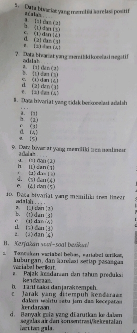 Data bivariat yang memiliki korelasi positif
adalah . . . .
a. (1) dan (2)
b. (1) dan (3)
c. (1)dan (4)
d. (2) dan (3)
e. (2) dan (4)
7. Data bivariat yang memiliki korelasi negatif
adalah . . . .
a. (1) dan (2)
b. (1)dan (3)
c. (1) dan (4)
d. (2) dan (3)
e. (2) dan (4)
8. Data bivariat yang tidak berkorelasi adalah
a. (1)
b. (2)
c. (3)
d. (4)
e. (5)
9. Data bivariat yang memiliki tren nonlinear
adalah
a. (1) dan (2)
b. (1) dan (3)
c. (2) dan (3)
d. (3) dan (4)
e. (4) dan (5)
10. Data bivariat yang memiliki tren linear
adalah - -
a. (1) dan (2)
b. (1)dan(3)
c. (1)dan (4)
d. (2) dan (3)
e. (2) dan (4)
B. Kerjakan soal-soal berikut!
1. Tentukan variabel bebas, variabel terikat,
hubungan, dan korelasi setiap pasangan
variabel berikut.
a. Pajak kendaraan dan tahun produksi
kendaraan.
b. Tarif taksi dan jarak tempuh.
c. Jarak yang ditempuh kendaraan
dalam waktu satu jam dan kecepatan
kendaraan.
d. Banyak gula yang dilarutkan ke dalam
segelas air dan konsentrasi/kekentalan
larutan gula.