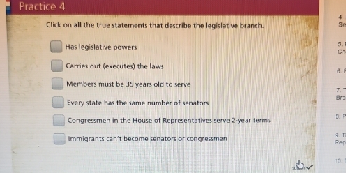 Practice 4
4.
Click on all the true statements that describe the legislative branch. Se
Has legislative powers
5.
Ch
Carries out (executes) the laws 6.1
Members must be 35 years old to serve
7. 1
Every state has the same number of senators Bra
Congressmen in the House of Representatives serve 2-year terms 9. T 8. F
Immigrants can’t become senators or congressmen Rep
10.