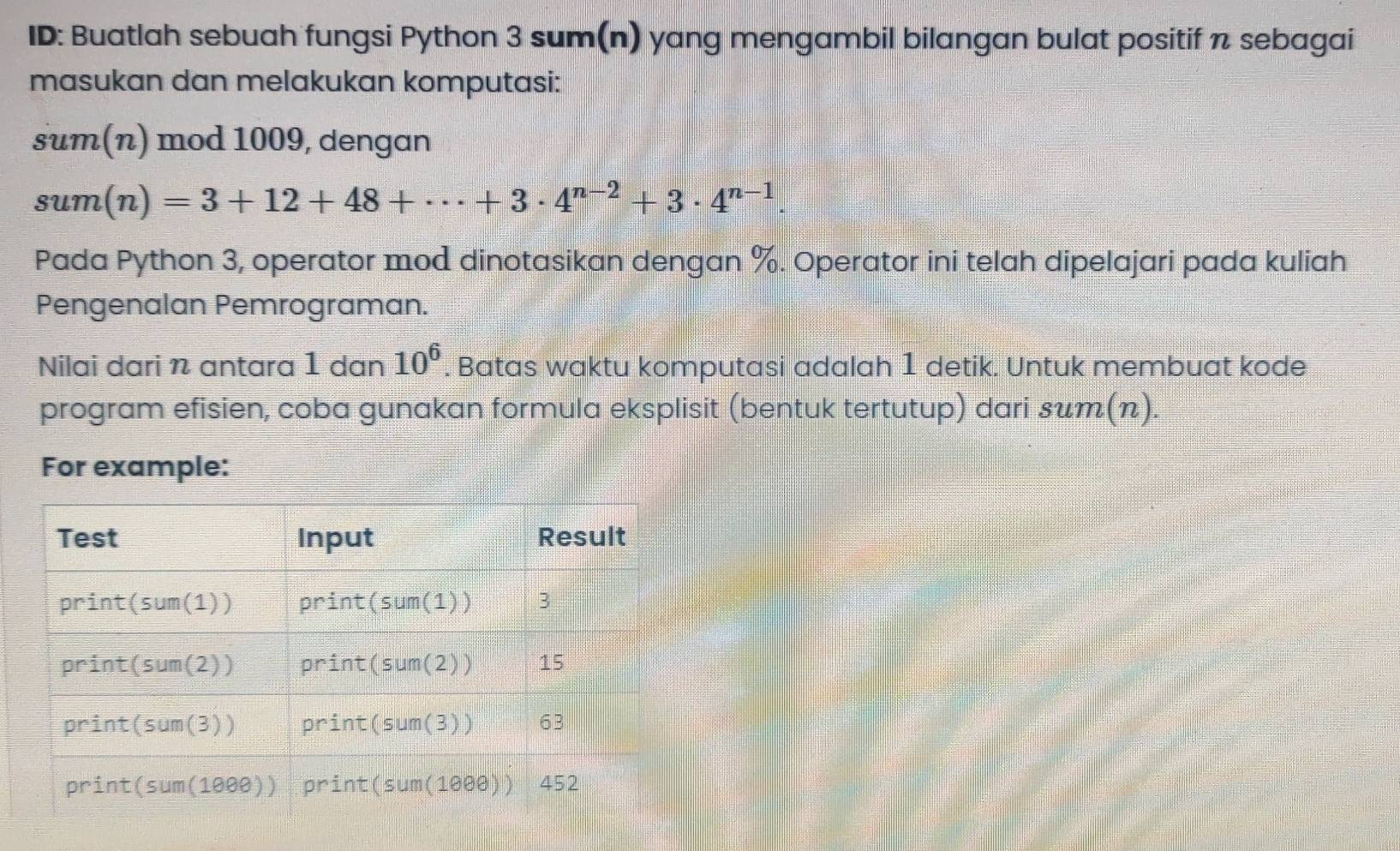 ID: Buatlah sebuah fungsi Python 3 sum(n) yang mengambil bilangan bulat positif π sebagai
masukan dan melakukan komputasi:
sum(n) mod 1009, dengan
sum(n)=3+12+48+·s +3· 4^(n-2)+3· 4^(n-1)
Pada Python 3, operator mod dinotasikan dengan %. Operator ini telah dipelajari pada kuliah
Pengenalan Pemrograman.
Nilai dari n antara 1 dan 10^6. Batas waktu komputasi adalah 1 detik. Untuk membuat kode
program efisien, coba gunakan formula eksplisit (bentuk tertutup) dari suт(π).
For example: