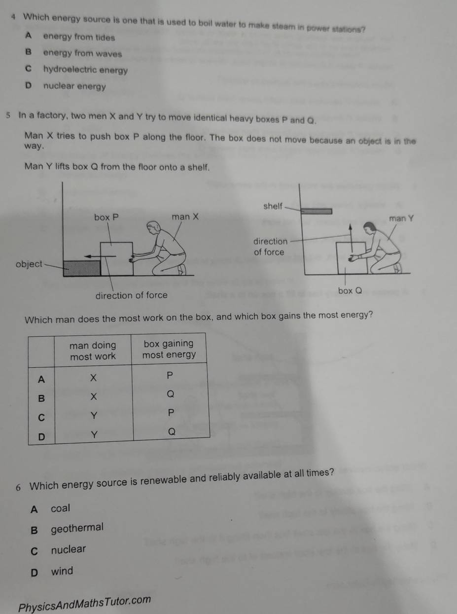 Which energy source is one that is used to boil water to make steam in power stations?
A energy from tides
B energy from waves
C hydroelectric energy
D nuclear energy
5 In a factory, two men X and Y try to move identical heavy boxes P and Q.
Man X tries to push box P along the floor. The box does not move because an object is in the
way.
Man Y lifts box Q from the floor onto a shelf.
Which man does the most work on the box, and which box gains the most energy?
6 Which energy source is renewable and reliably available at all times?
A coal
B geothermal
C nuclear
D wind
PhysicsAndMathsTutor.com