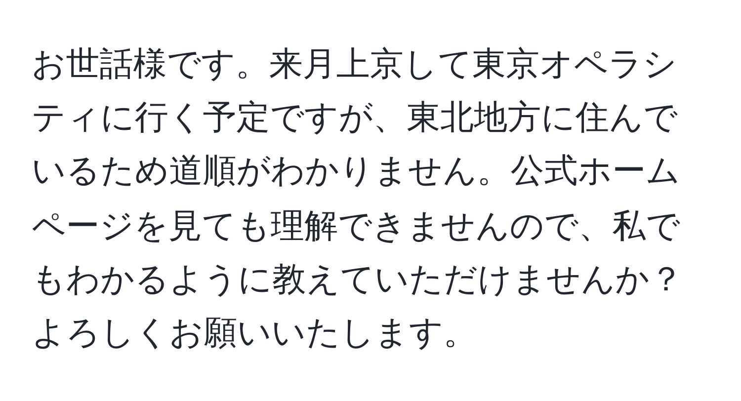 お世話様です。来月上京して東京オペラシティに行く予定ですが、東北地方に住んでいるため道順がわかりません。公式ホームページを見ても理解できませんので、私でもわかるように教えていただけませんか？よろしくお願いいたします。