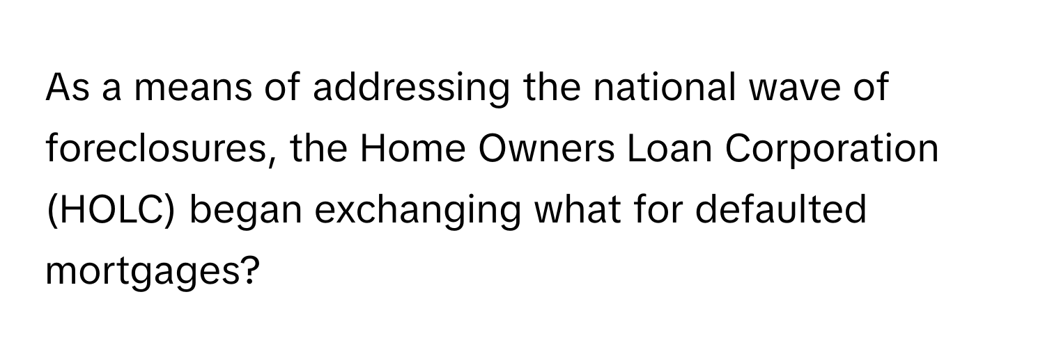 As a means of addressing the national wave of foreclosures, the Home Owners Loan Corporation (HOLC) began exchanging what for defaulted mortgages?