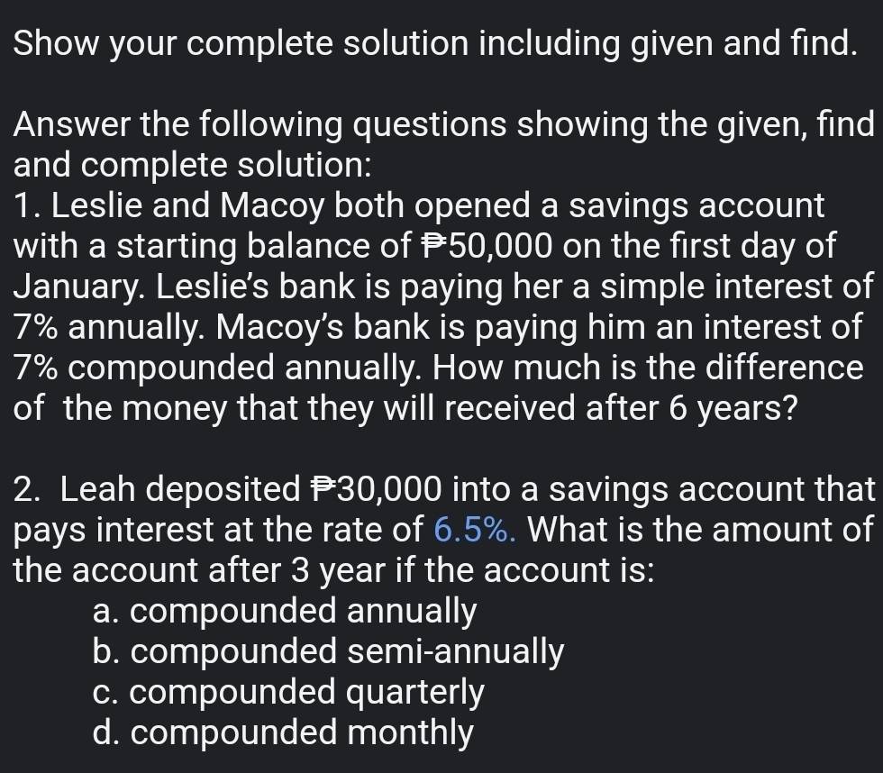 Show your complete solution including given and find.
Answer the following questions showing the given, find
and complete solution:
1. Leslie and Macoy both opened a savings account
with a starting balance of P50,000 on the first day of
January. Leslie's bank is paying her a simple interest of
7% annually. Macoy's bank is paying him an interest of
7% compounded annually. How much is the difference
of the money that they will received after 6 years?
2. Leah deposited P30,000 into a savings account that
pays interest at the rate of 6.5%. What is the amount of
the account after 3 year if the account is:
a. compounded annually
b. compounded semi-annually
c. compounded quarterly
d. compounded monthly