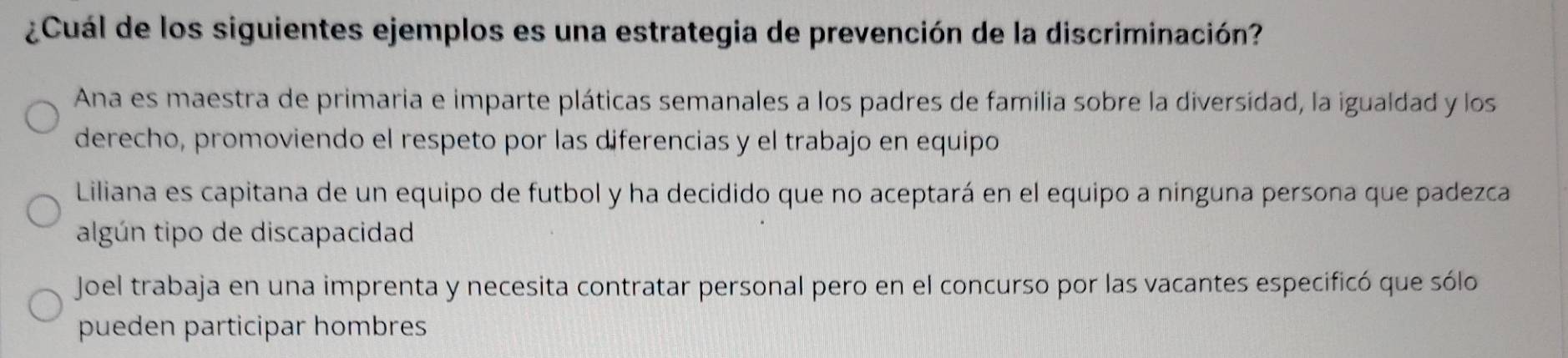 ¿Cuál de los siguientes ejemplos es una estrategia de prevención de la discriminación?
Ana es maestra de primaria e imparte pláticas semanales a los padres de familia sobre la diversídad, la igualdad y los
derecho, promoviendo el respeto por las diferencias y el trabajo en equipo
Liliana es capitana de un equipo de futbol y ha decidido que no aceptará en el equipo a ninguna persona que padezca
algún tipo de discapacidad
Joel trabaja en una imprenta y necesita contratar personal pero en el concurso por las vacantes especificó que sólo
pueden participar hombres