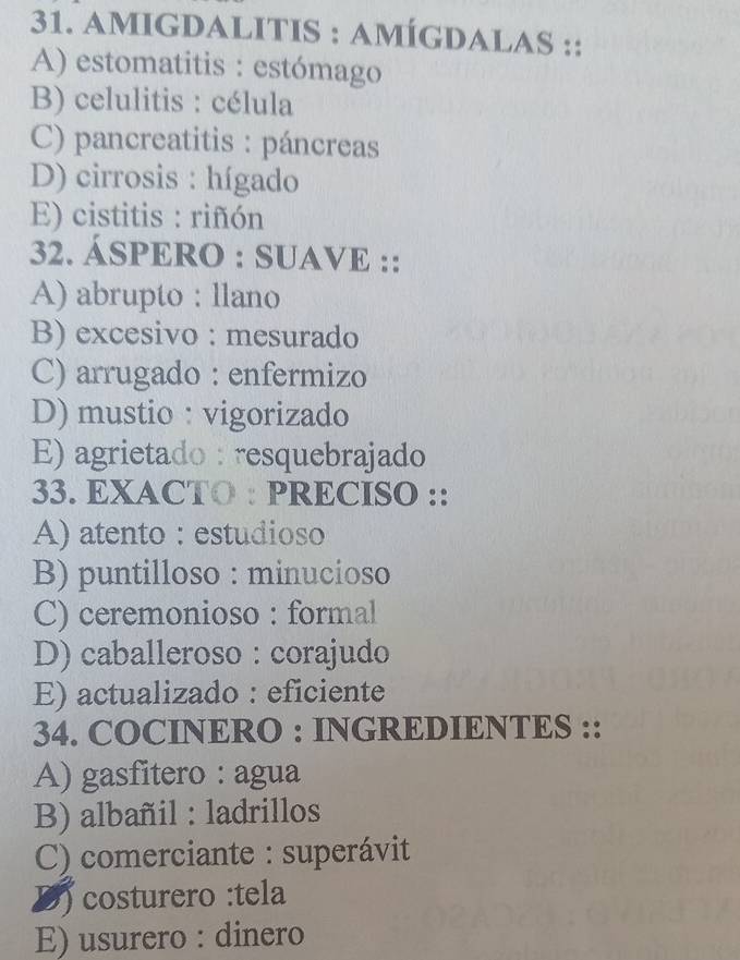 amigdalITIS : amÍgDalaS ::
A) estomatitis : estómago
B) celulitis : célula
C) pancreatitis : páncreas
D) cirrosis : hígado
E) cistitis : riñón
32. ÁSPERO : SUAVE ::
A) abrupto : llano
B) excesivo : mesurado
C) arrugado : enfermizo
D) mustio: vigorizado
E) agrietado : resquebrajado
33. EXACTO : PRECISO ::
A) atento : estudioso
B) puntilloso : minucioso
C) ceremonioso : formal
D) caballeroso : corajudo
E) actualizado : eficiente
34. COCINERO : INGREDIENTES ::
A) gasfitero : agua
B) albañil : ladrillos
C) comerciante : superávit
D) costurero :tela
E) usurero : dinero