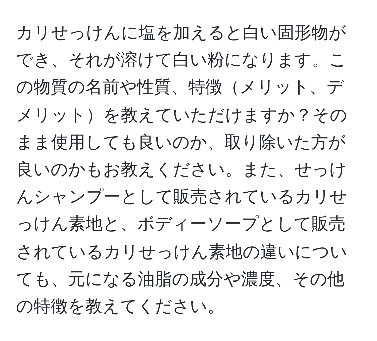 カリせっけんに塩を加えると白い固形物ができ、それが溶けて白い粉になります。この物質の名前や性質、特徴メリット、デメリットを教えていただけますか？そのまま使用しても良いのか、取り除いた方が良いのかもお教えください。また、せっけんシャンプーとして販売されているカリせっけん素地と、ボディーソープとして販売されているカリせっけん素地の違いについても、元になる油脂の成分や濃度、その他の特徴を教えてください。