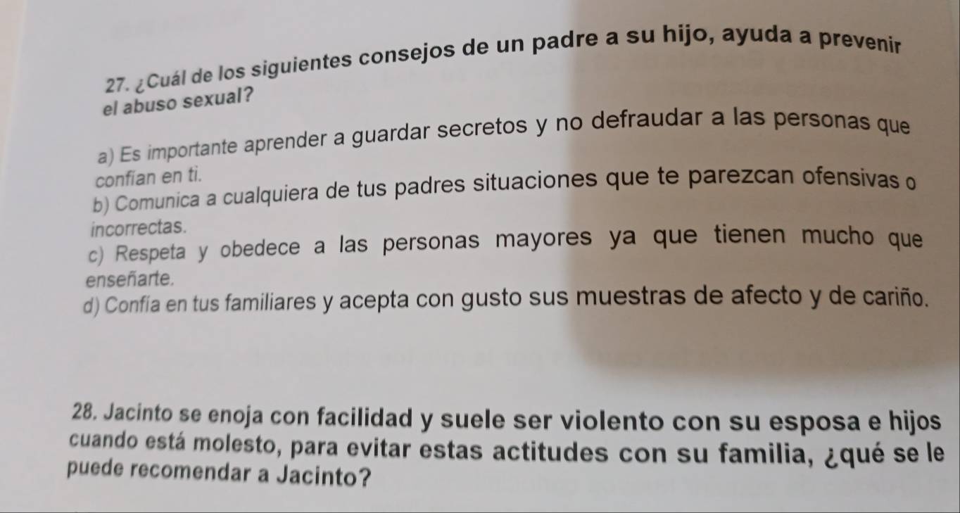 ¿Cuál de los siguientes consejos de un padre a su hijo, ayuda a prevenir
el abuso sexual?
a) Es importante aprender a guardar secretos y no defraudar a las personas que
confian en ti.
b) Comunica a cualquiera de tus padres situaciones que te parezcan ofensivas o
incorrectas.
c) Respeta y obedece a las personas mayores ya que tienen mucho que
enseñarte.
d) Confía en tus familiares y acepta con gusto sus muestras de afecto y de cariño.
28. Jacinto se enoja con facilidad y suele ser violento con su esposa e hijos
cuando está molesto, para evitar estas actitudes con su familia, ¿qué se le
puede recomendar a Jacinto?