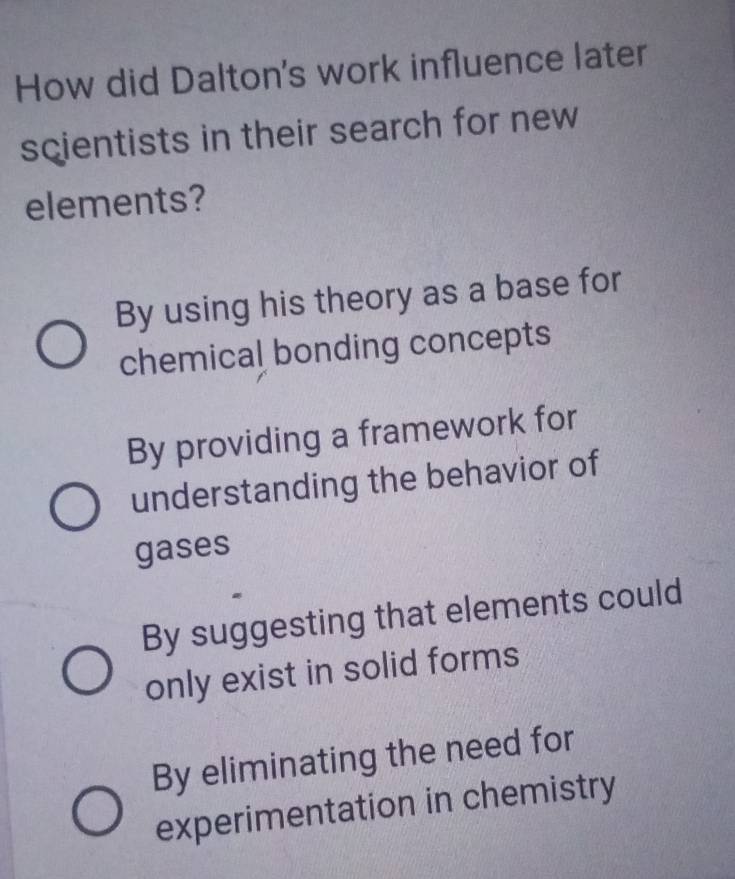 How did Dalton's work influence later
scientists in their search for new
elements?
By using his theory as a base for
chemical bonding concepts
By providing a framework for
understanding the behavior of
gases
By suggesting that elements could
only exist in solid forms
By eliminating the need for
experimentation in chemistry