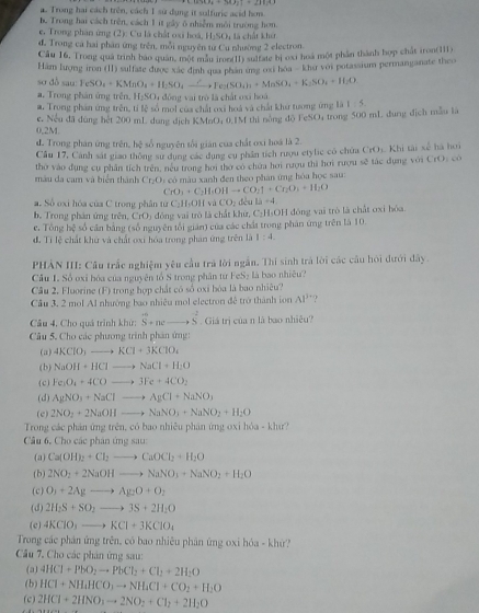Trong hai cách trên, cách 1 sử dụng it solfuric acid hơm.
be Trong hai cách trên, cách 1 ít gây ô nhiễm môi trường hơn.
e. Trong phân ứng (2): Cu là chất oxi hoá, H_2SO_4
đ. Trong cá hai phân ứng trên, mỗi nguyên tư Cu nhường 2 electron. là chất Khú
Cầu 16, Trong quá trình bao quân, một màu iron(I1) sultate bị oxi hoá một phần thành hợp chất iron(111)
Hám lượng iron (II) sulfate được xác đình qua phan ứng oxi hoa - khơ voi potassium permanganate theo
so dồ sau: FeSO_4+KMnO_4+H_2SO_4xrightarrow CYe_2(SO_4)_3+MnSO_4+K_2SO_4+H_2O
a. Trong phân ứng trên H_1SO a đồng vai trò là chất oxi hoà
a. Trong phần ứng trên, tỉ lệ só mol của chất ơxi hoá và chất khư tương ứng là 1:5
c. Nếu đã dùng hệt 200 mL dung dịch KMnO; 0.1M thi nóng do FeSO4 trong 500 mL dung địch mẫu là
0,2M.
d. Trong phán ứng trên, hệ số nguyên tối gián của chất oxi hoá là 2.
Cầu 17, Cánh sát giao thông sư dụng các dụng cụ phần tích rượu etylic có chứa C(t),KhKhi tài 3x^(frac 1)4 há hoi
thờ vào đụng cụ phân tích trên, neu trong hơi thờ có chứa hơi rượu thì hơi rượu sẽ tác dựng với CrO_2
màu da cam và biển thành Cr₂O: có màu xanh đen theo phân ứng hóa học sau:
CrO_3+C_2H_1OHto CO_2uparrow +Cr_2O_3+H_2O
a. Số oxi hóa của C trong phân từ C₂H₃OH và CO_2 dēu Li+4
b. Trong phần ứng trên, CrO) đồng vai trò là chất khư, C-H-OH đòng vai trò là chất oxi hòa.
e. Tổng x số căn bằng (số nguyên tối gián) của các chấi trong phân ứng trên là 10.
đ. Tỉ lệ chất khủ và chất oxi hóa trong phản ứng trên là 1:4.
PHẢN III: Câu trắc nghiệm yêu cầu trá lời ngắn. Thí sinh trá lời các cầu hỏi dưới đây.
Cầu L. Số oxỉ hóa của nguyên tổ S trong phần tư FeS₂ là bao nhiều?
Câu 2, Fluorine (F) trong hợp chất có số oxi bóa là bao nhiêu?
Câu 3, 2 mol Al nhướng bao nhiều mol electron đễ trở thành ion AI^3 ?
Câu 4, Cho quả trình khử: S^(-6)+neto S^(-2). Giá trị của n là bao nhiều?
Câu 5. Cho các phương trình phân ứng:
( a ) 4KClO_3to KCl+3KClO_4
( b) NaOH+HClto NaCl+H_2O
( c ) Fe_3O_4+4COto 3Fe+4CO_2
(d) AgNO_3+NaClto AgCl+NaNO_3
(c) 2NO_2+2NaOHto NaNO_3+NaNO_2+H_2O
Trong các phản ứng trên, có bao nhiêu phân ứng oxi hóa - khư?
Câu 6, Cho các phân ứng sau
(a) Ca(OH)_2+Cl_2to CaOCl_2+H_2O
(b) 2NO_2+2NaOHto NaNO_3+NaNO_2+H_2O
( c) O_3+2Agto Ag_2O+O_2
(d) 2H_2S+SO_2to 3S+2H_2O
(c) 4KClO_3to KCl+3KClO_4
Trong các phản ứng trên, có bao nhiều phân ứng oxi hóa - khứ?
Cầu 7. Cho các phân ứng sau:
(a) 4HCl+PbO_2to PbCl_2+Cl_2+2H_2O
(b) HCl+NH_4HCO_3to NH_4Cl+CO_2+H_2O
(c) 2HCl+2HNO_3to 2NO_2+Cl_2+2H_2O
