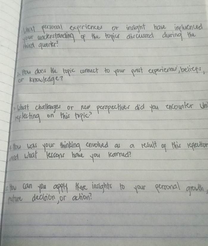 What pusonal experiences or insight have influenced 
your understanding of the topics dircussed during the 
third quarkr? 
). How does te ropic connect to your past experiences; belices, 
or knowledge? 
what challenges or nuw peropectives did you encounter U 
rlecting on this topic? 
H How was your thinking envolved as a result of this replection 
and what lessons have you karned? 
How can you apply tee insights to your persronal growth, 
puture deciion, or action?