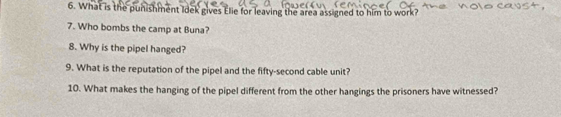 What is the punishment Idek gives Elie for leaving the area assigned to him to work? 
7. Who bombs the camp at Buna? 
8. Why is the pipel hanged? 
9. What is the reputation of the pipel and the fifty-second cable unit? 
10. What makes the hanging of the pipel different from the other hangings the prisoners have witnessed?