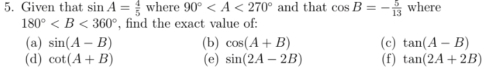 Given that sin A= 4/5 wh ère 90° and that cos B=- 5/13  where
180° , find the exact value of: 
(a) sin (A-B) (b) cos (A+B) (c) tan (A-B)
(d) cot (A+B) (e) sin (2A-2B) (f) tan (2A+2B)