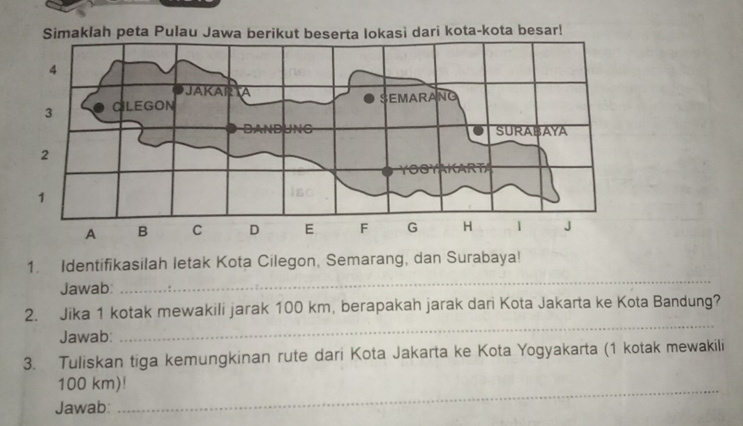 Identifikasilah letak Kota Cilegon, Semarang, dan Surabaya! 
Jawab: 
_ 
2. Jika 1 kotak mewakili jarak 100 km, berapakah jarak dari Kota Jakarta ke Kota Bandung? 
Jawab: 
3. Tuliskan tiga kemungkinan rute dari Kota Jakarta ke Kota Yogyakarta (1 kotak mewakili 
_
100 km)! 
Jawab: