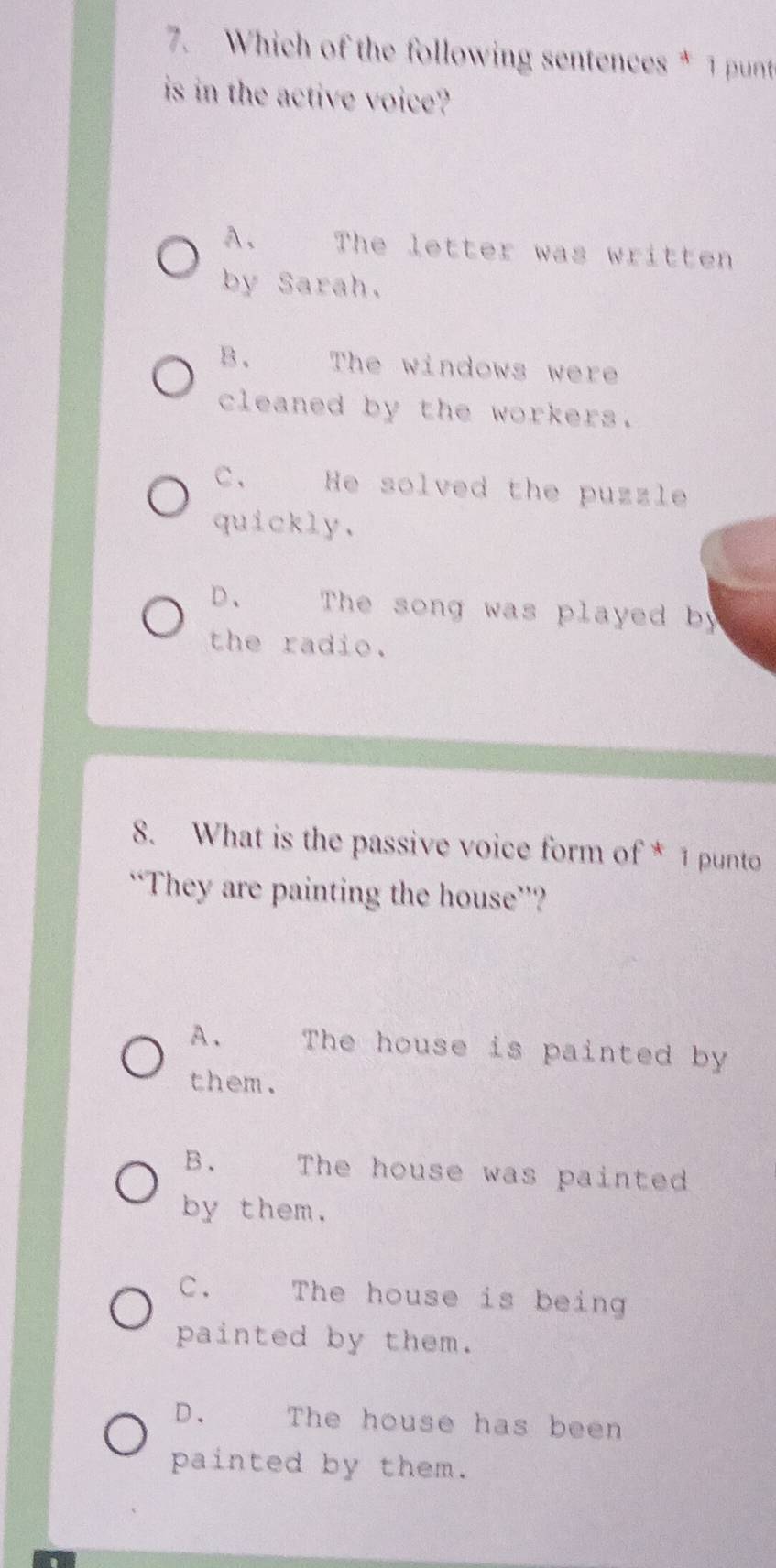 Which of the following sentences * 1 punt
is in the active voice?
A. The letter was written
by Sarah.
B. The windows were
cleaned by the workers.
C、 He solved the puzzle
quickly.
D. The song was played by
the radio.
8. What is the passive voice form of * 1 punto
“They are painting the house”?
A、 The house is painted by
them.
B. The house was painted
by them.
C. The house is being
painted by them.
D. The house has been
painted by them.