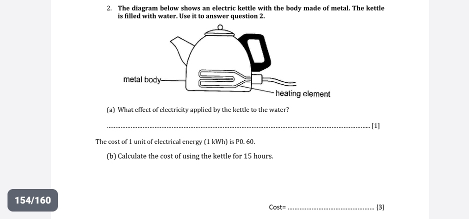 The diagram below shows an electric kettle with the body made of metal. The kettle 
is filled with water. Use it to answer question 2. 
(a) What effect of electricity applied by the kettle to the water? 
_[1] 
The cost of 1 unit of electrical energy (1 kWh) is P0. 60. 
(b) Calculate the cost of using the kettle for 15 hours. 
154/160 _(3) 
Cost=