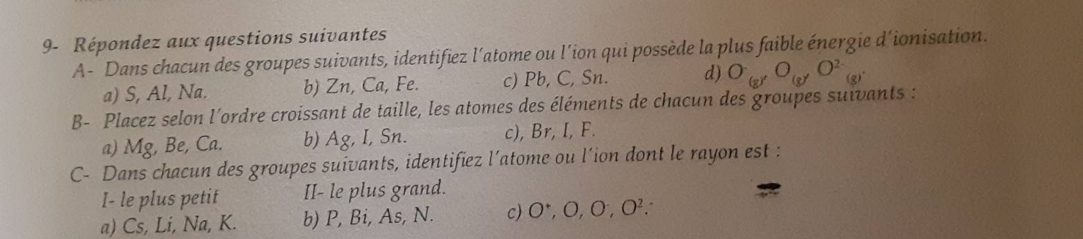 9- Répondez aux questions suivantes 
A- Dans chacun des groupes suivants, identifiez l’atome ou l’ion qui possède la plus faible énergie d’ionisation. 
a) S, Al, Na. b) Zn, Ca, Fe. c) Pb, C, Sn. d) O_(g)O_(g)O^(2-)_(g)
B- Placez selon l'ordre croissant de taille, les atomes des éléments de chacun des groupes suivants : 
a) Mg, Be, Ca. b) Ag, I, Sn. c), Br, I, F. 
C- Dans chacun des groupes suivants, identifiez l’atome ou l’ion dont le rayon est : 
I- le plus petit II- le plus grand. 
a) Cs, Li, Na, K. b) P, Bi, As, N. c) O^+, O, O^-, O^2.