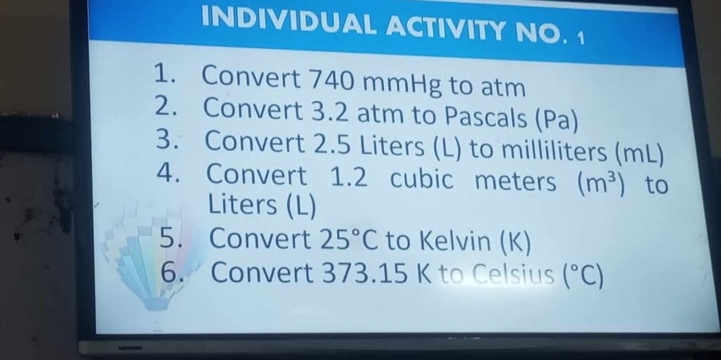 INDIVIDUAL ACTIVITY NO. 1 
1. Convert 740 mmHg to atm 
2. Convert 3.2 atm to Pascals (Pa) 
3. Convert 2.5 Liters (L) to milliliters (mL) 
4. Convert 1.2 cubic meters (m^3) to
Liters (L) 
5. Convert 25°C to Kelvin (K) 
6. Convert 373.15 K to Celsius (^circ C)