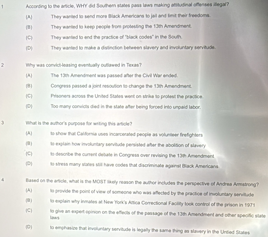 According to the article, WHY did Southern states pass laws making attitudinal offenses illegal?
(A) They wanted to send more Black Americans to jail and limit their freedoms.
(B) They wanted to keep people from protesting the 13th Amendment.
(C) They wanted to end the practice of “black codes” in the South.
(D) They wanted to make a distinction between slavery and involuntary servitude.
2 Why was convict-leasing eventually outlawed in Texas?
(A) The 13th Amendment was passed after the Civil War ended.
(B) Congress passed a joint resoution to change the 13th Amendment.
(C) Prisoners across the United States went on strike to protest the practice.
(D) Too many convicts died in the state after being forced into unpaid labor.
3 What is the author's purpose for writing this article?
(A) to show that California uses incarcerated people as volunteer firefighters
(B) to explain how involuntary servitude persisted after the abolition of slavery
(C) to describe the current debate in Congress over revising the 13th Amendment
(D) to stress many states still have codes that discriminate against Black Americans
4 Based on the article, what is the MOST likely reason the author includes the perspective of Andrea Armstrong?
(A) to provide the point of view of someone who was affected by the practice of involuntary servitude
(B) to explain why inmates at New York's Attica Correctional Facility took control of the prison in 1971
(C) to give an expert opinion on the effects of the passage of the 13th Amendment and other specific state
laws
(D) to emphasize that involuntary servitude is legally the same thing as slavery in the Untied States