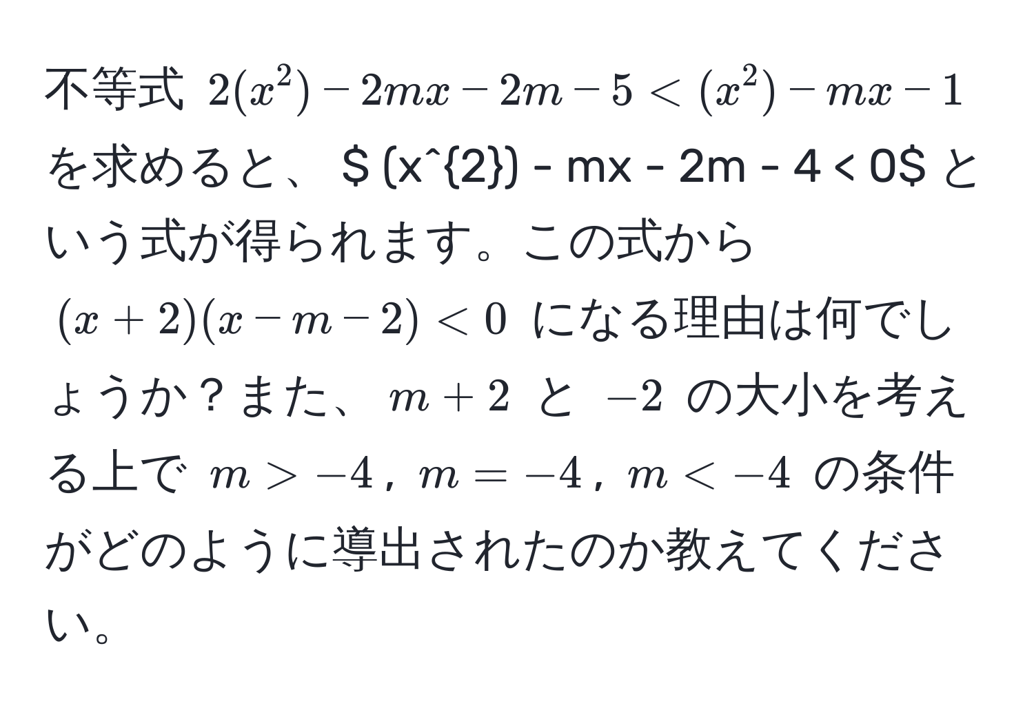 不等式 $2(x^2) - 2mx - 2m - 5 < (x^2) - mx - 1$ を求めると、 $ (x^2) - mx - 2m - 4 < 0$ という式が得られます。この式から $(x + 2)(x - m - 2) < 0$ になる理由は何でしょうか？また、$m + 2$ と $-2$ の大小を考える上で $m > -4$, $m = -4$, $m < -4$ の条件がどのように導出されたのか教えてください。