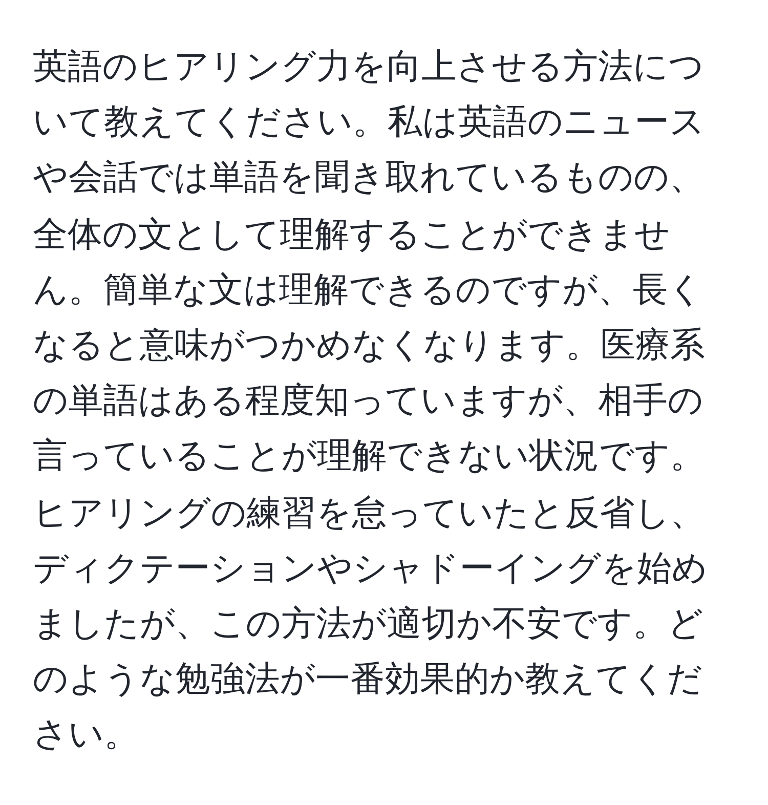 英語のヒアリング力を向上させる方法について教えてください。私は英語のニュースや会話では単語を聞き取れているものの、全体の文として理解することができません。簡単な文は理解できるのですが、長くなると意味がつかめなくなります。医療系の単語はある程度知っていますが、相手の言っていることが理解できない状況です。ヒアリングの練習を怠っていたと反省し、ディクテーションやシャドーイングを始めましたが、この方法が適切か不安です。どのような勉強法が一番効果的か教えてください。