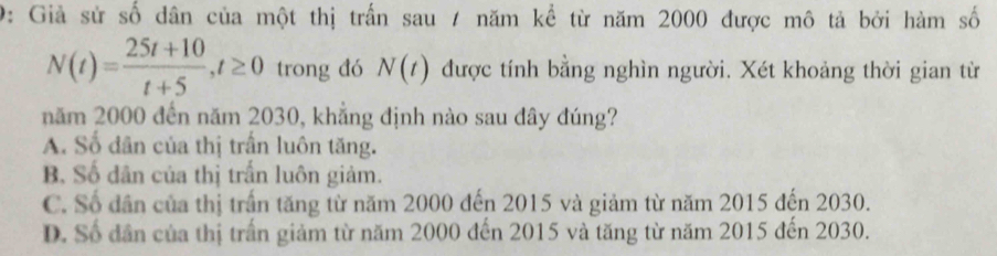 9: Giả sử số dân của một thị trấn sau / năm kể từ năm 2000 được mô tả bởi hàm số
N(t)= (25t+10)/t+5 , t≥ 0 trong đó N(t) được tính bằng nghìn người. Xét khoảng thời gian từ
năm 2000 đến năm 2030, khẳng định nào sau đây đúng?
A. Số dân của thị trấn luôn tăng.
B. Số dân của thị trấn luôn giảm.
C. Số dân của thị trấn tăng từ năm 2000 đến 2015 và giảm từ năm 2015 đến 2030.
D. Số dân của thị trấn giảm từ năm 2000 đến 2015 và tăng từ năm 2015 đến 2030.