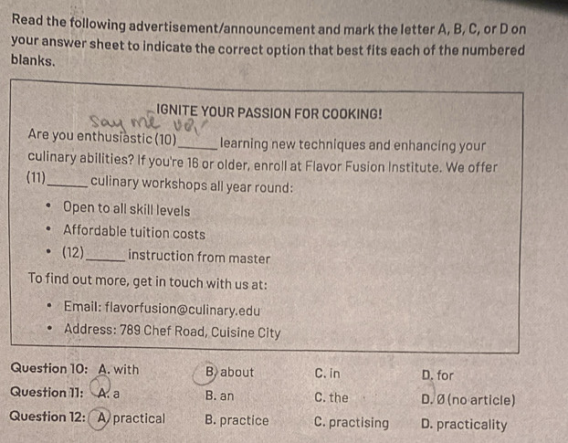 Read the following advertisement/announcement and mark the letter A, B, C, or D on
your answer sheet to indicate the correct option that best fits each of the numbered
blanks.
IGNITE YOUR PASSION FOR COOKING!
Are you enthusiastic (10)_ learning new techniques and enhancing your
culinary abilities? If you're 16 or older, enroll at Flavor Fusion Institute. We offer
(11)_ culinary workshops all year round:
Open to all skill levels
Affordable tuition costs
(12)_ instruction from master
To find out more, get in touch with us at:
Email: flavorfusion@culinary.edu
Address: 789 Chef Road, Cuisine City
Question 10: A. with B. about C. in D. for
Question 11: A. a B. an C. the D. Ø (no article)
Question 12: A practical B. practice C. practising D. practicality