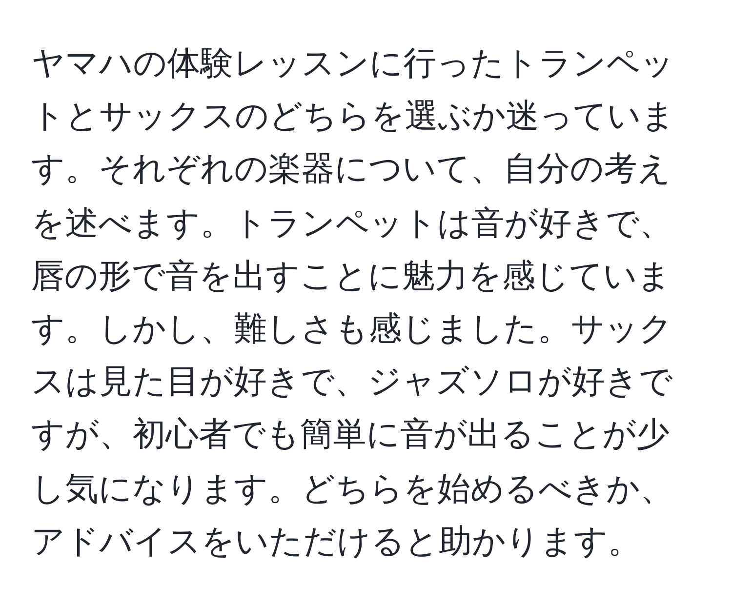 ヤマハの体験レッスンに行ったトランペットとサックスのどちらを選ぶか迷っています。それぞれの楽器について、自分の考えを述べます。トランペットは音が好きで、唇の形で音を出すことに魅力を感じています。しかし、難しさも感じました。サックスは見た目が好きで、ジャズソロが好きですが、初心者でも簡単に音が出ることが少し気になります。どちらを始めるべきか、アドバイスをいただけると助かります。