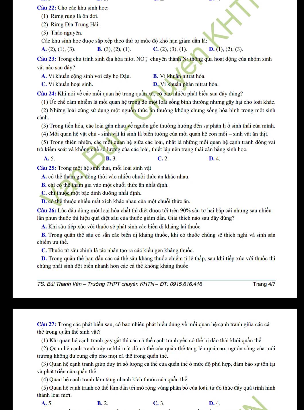 Cho các khu sinh học:
(1) Rừng rụng lá ôn đới.
(2) Rừng Địa Trung Hải.
(3) Thảo nguyên.
Các khu sinh học được sắp xếp theo thứ tự mức độ khô hạn giảm dần là:
A. (2), (1), (3). B. (3), (2), (1). C. (2), (3), (1). D. (1), (2), (3).
Câu 23: Trong chu trình sinh địa hóa nitơ, NO , chuyển thành N2 thông qua hoạt động của nhóm sinh
vật nào sau đây?
A. Vi khuẩn cộng sinh với cây họ Đậu. B. Vi khuẩn nitrat hóa.
C. Vi khuẩn hoại sinh. D. Vi khuẩn phản nitrat hóa.
Câu 24: Khi nói về các mối quan hệ trong quần xã, có bao nhiêu phát biểu sau đây đúng?
(1) Ức chế cảm nhiễm là mối quan hệ trong đó một loài sống bình thường nhưng gây hại cho loài khác.
(2) Những loài cùng sử dụng một nguồn thức ăn thường không chung sống hòa bình trong một sinh
cảnh.
(3) Trong tiến hóa, các loài gần nhau về nguồn gốc thường hướng đến sự phân li ổ sinh thái của mình.
(4) Mối quan hệ vật chủ - sinh vật kí sinh là biến tướng của mối quan hệ con mồi - sinh vật ăn thịt.
(5) Trong thiên nhiên, các mối quan hệ giữa các loài, nhất là những mối quan hệ cạnh tranh đóng vai
trò kiểm soát và khống chế số lượng của các loài, thiết lập nên trạng thái cân bằng sinh học.
A. 5. B. 3. C. 2. D. 4.
Câu 25: Trong một hệ sinh thái, mỗi loài sinh vật
A. có thể tham gia đồng thời vào nhiều chuỗi thức ăn khác nhau.
B. chi có thể tham gia vào một chuỗi thức ăn nhất định.
C. chỉ thuộc một bậc dinh dưỡng nhất định.
D. có thể thuộc nhiều mắt xích khác nhau của một chuỗi thức ăn.
Câu 26: Lúc đầu dùng một loại hóa chất thì diệt được tới trên 90% sâu tơ hại bắp cải nhưng sau nhiều
lần phun thuốc thì hiệu quả diệt sâu của thuốc giảm dần. Giải thích nào sau đây đúng?
A. Khi sâu tiếp xúc với thuốc sẽ phát sinh các biến dị kháng lại thuốc.
B. Trong quần thể sâu có sẵn các biến dị kháng thuốc, khi có thuốc chúng sẽ thích nghi và sinh sản
chiểm ưu thể.
C. Thuốc từ sâu chính là tác nhân tạo ra các kiểu gen kháng thuốc.
D. Trong quần thể ban đầu các cá thể sâu kháng thuốc chiếm ti lệ thấp, sau khi tiếp xúc với thuốc thì
chúng phát sinh đột biển nhanh hơn các cá thể không kháng thuốc.
TS. Bùi Thanh Vân − Trường THPT chuyên KHTN - ĐT: 0915.616.416 Trang 4/7
Câu 27: Trong các phát biểu sau, có bao nhiêu phát biểu đúng về mối quan hệ cạnh tranh giữa các cá
thể trong quần thể sinh vật?
(1) Khi quan hệ cạnh tranh gay gắt thì các cá thể cạnh tranh yếu có thể bị đào thải khỏi quần thể.
(2) Quan hệ cạnh tranh xảy ra khi mật độ cá thể của quần thể tăng lên quá cao, nguồn sống của môi
trường không đủ cung cấp cho mọi cá thể trong quần thể.
(3) Quan hệ cạnh tranh giúp duy trì số lượng cá thể của quần thể ở mức độ phù hợp, đảm bảo sự tồn tại
và phát triển của quần thể.
(4) Quan hệ cạnh tranh làm tăng nhanh kích thước của quần thể.
(5) Quan hệ cạnh tranh có thể làm dẫn tới mở rộng vùng phân bố của loài, từ đó thúc đẩy quá trình hình
thành loài mới.
A. 5. B. 2. C. 3. D. 4.