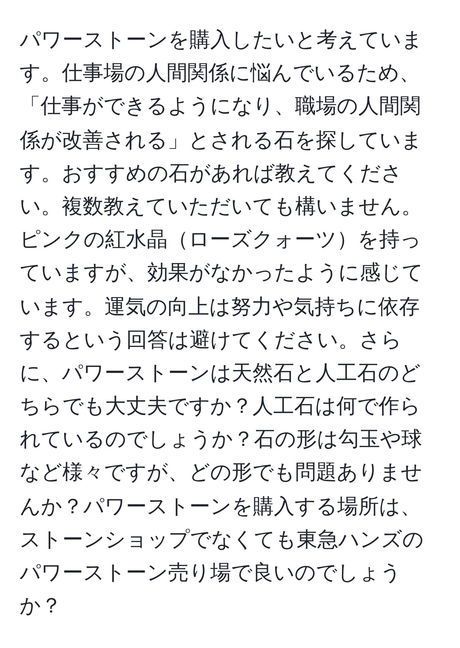 パワーストーンを購入したいと考えています。仕事場の人間関係に悩んでいるため、「仕事ができるようになり、職場の人間関係が改善される」とされる石を探しています。おすすめの石があれば教えてください。複数教えていただいても構いません。ピンクの紅水晶ローズクォーツを持っていますが、効果がなかったように感じています。運気の向上は努力や気持ちに依存するという回答は避けてください。さらに、パワーストーンは天然石と人工石のどちらでも大丈夫ですか？人工石は何で作られているのでしょうか？石の形は勾玉や球など様々ですが、どの形でも問題ありませんか？パワーストーンを購入する場所は、ストーンショップでなくても東急ハンズのパワーストーン売り場で良いのでしょうか？