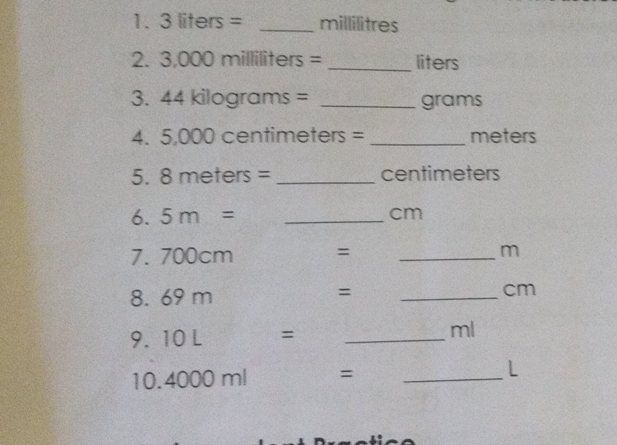 3 liters=_ millilitres
2. 3.000 milliliters=_ liters
3. 44 kilagrams=_ grams
4.! 5,000 centimeters=_ meters
5. 8 meters=_ centimeters
6. 5 m=_  cm
7. 700cm=_ m
8. 69m=_  cm
9. 10L=_ ml
10 4000 ml=_ 