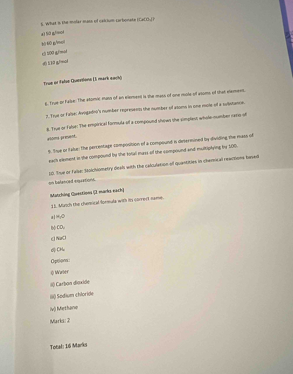 What is the molar mass of calcium carbonate (CaCO_3)
a) 50 g/mol
b) 60 g/mol
c) 100 g/mol
d) 110 g/mol
True or False Questions (1 mark each)
6. True or False: The atomic mass of an element is the mass of one mole of atoms of that element
7. True or False: Avogadro's number represents the number of atoms in one mole of a substance.
8. True or False: The empirical formula of a compound shows the simplest whole-number ratio of
atoms present.
9. True or False: The percentage composition of a compound is determined by dividing the mass of
each element in the compound by the total mass of the compound and multiplying by 100.
10. True or False: Stoichiometry deals with the calculation of quantities in chemical reactions based
on balanced equations.
Matching Questions (2 marks each)
11. Match the chemical formula with its correct name.
a) H_2O
b) CO_2
c) NaCl
d) CH_4
Options:
i) Water
ii) Carbon dioxide
Iii) Sodium chloride
iv) Methane
Marks: 2
Total: 16 Marks