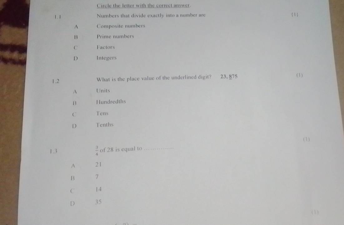 Circle the letter with the correct answer.
1 . 1 Numbers that divide exactly into a number are 1
A Composite numbers
B Prime numbers
C Factors
D Integers
1.2 What is the place value of the underlined digit? 23, 875 (1)
A Units
B Hundredths
C Tens
D Tenths
(1)
1.3  3/4  of 28 is equal to
_
A 21
B 7
C 14
D 35
(1)