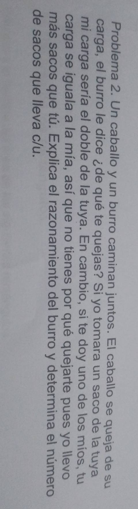 Problema 2. Un caballo y un burro caminan juntos. El caballo se queja de su 
carga, el burro le dice ¿de qué te quejas? Si yo tomara un saco de la tuya 
mi carga sería el doble de la tuya. En cambio, si te doy uno de los míos, tu 
carga se iguala a la mía, así que no tienes por qué quejarte pues yo llevo 
más sacos que tú. Explica el razonamiento del burro y determina el número 
de sacos que lleva c/u.