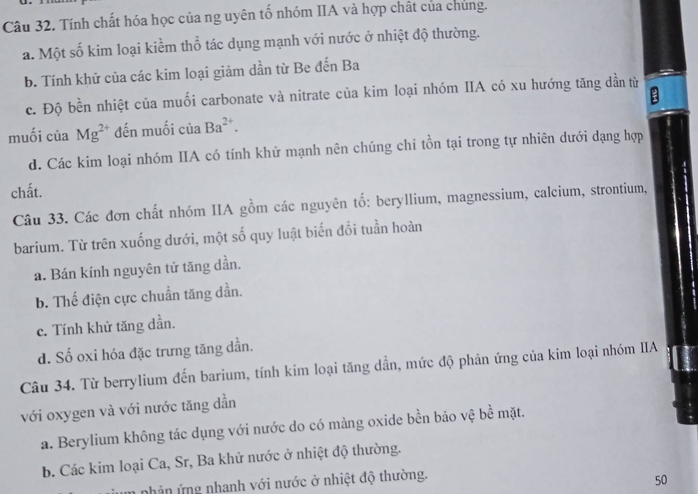 Tính chất hóa học của ng uyên tố nhóm IIA và hợp chất của chúng.
a. Một số kim loại kiềm thổ tác dụng mạnh với nước ở nhiệt độ thường.
b. Tính khử của các kim loại giảm dần từ Be đến Ba
:
c. Độ bền nhiệt của muối carbonate và nitrate của kim loại nhóm IIA có xu hướng tăng dần từ
muối của Mg^(2+) đến muối của Ba^(2+).
d. Các kim loại nhóm IIA có tính khử mạnh nên chúng chi tồn tại trong tự nhiên dưới dạng hợp
chất.
Câu 33. Các đơn chất nhóm IIA gồm các nguyên tố: beryllium, magnessium, calcium, strontium,
barium. Từ trên xuống dưới, một số quy luật biến đổi tuần hoàn
a. Bán kính nguyên tử tăng dần.
b. Thế điện cực chuẩn tăng dần.
c. Tính khử tăng dần.
d. Số oxi hóa đặc trưng tăng dần.
Câu 34. Từ berrylium đến barium, tính kim loại tăng dần, mức độ phản ứng của kim loại nhóm IIA
với oxygen và với nước tăng dần
a. Berylium không tác dụng với nước do có màng oxide bền bảo vệ bề mặt.
b. Các kim loại Ca, Sr, Ba khử nước ở nhiệt độ thường.
nhản ứng nhanh với nước ở nhiệt độ thường.
50