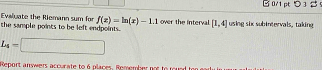 □0/1 pt つ 3 2 
Evaluate the Riemann sum for f(x)=ln (x)-1.1 over the interval [1,4] using six subintervals, taking 
the sample points to be left endpoints.
L_6=□
Report answers accurate to 6 places. Remember not to rou