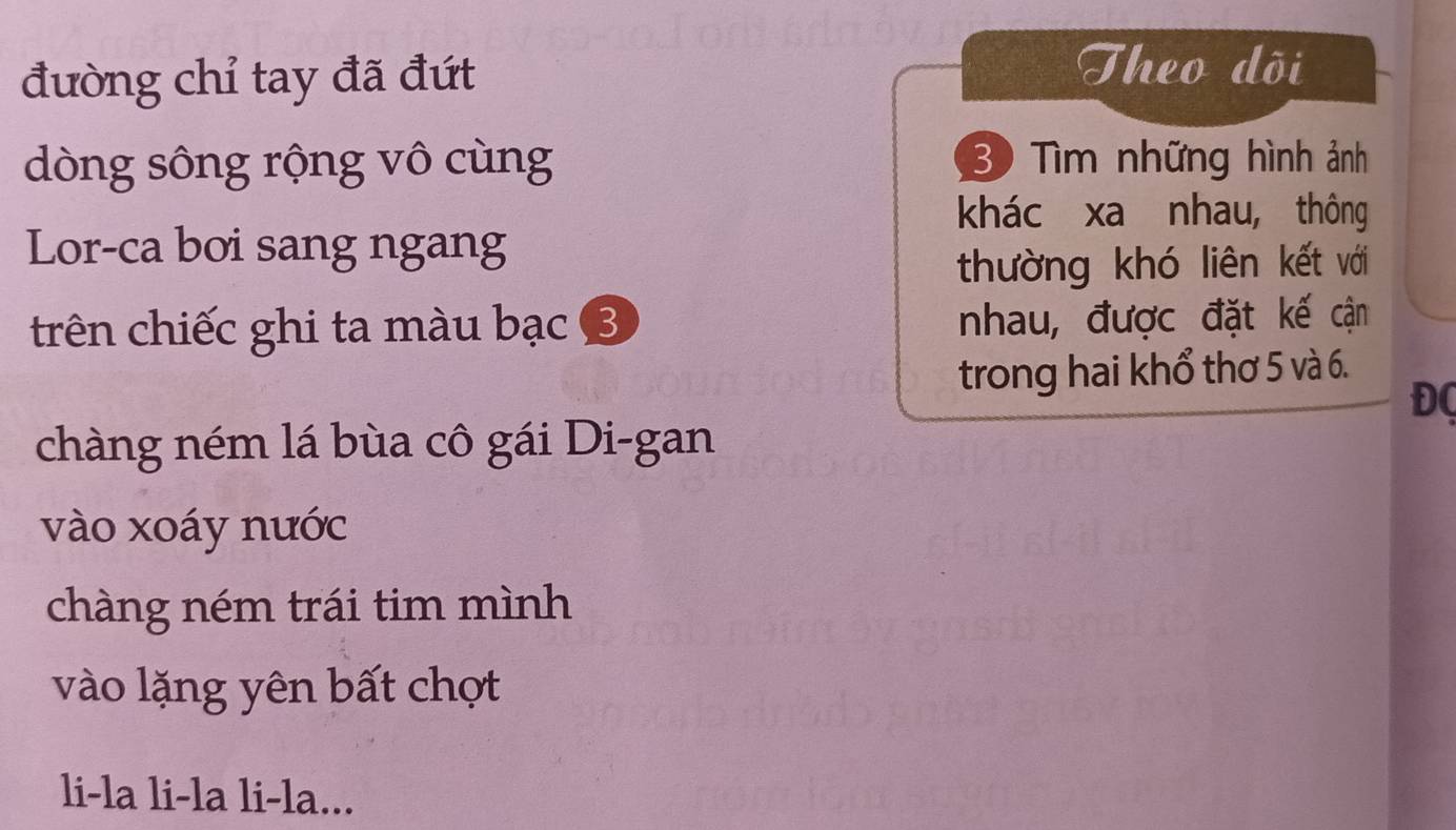 đường chỉ tay đã đứt 
Theo dõi 
dòng sông rộng vô cùng 30 Tìm những hình ảnh 
khác xa nhau, thông 
Lor-ca boi sang ngang 
thường khó liên kết với 
trên chiếc ghi ta màu bạc 3 nhau, được đặt kế cận 
trong hai khổ thơ 5 và 6. 
ĐC 
chàng ném lá bùa cô gái Di-gan 
vào xoáy nước 
chàng ném trái tim mình 
vào lặng yên bất chợt 
li-la li-la li-la...