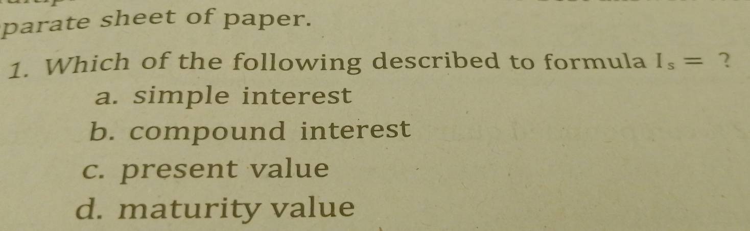 parate sheet of paper.
1. Which of the following described to formula I_s= ?
a. simple interest
b. compound interest
c. present value
d. maturity value