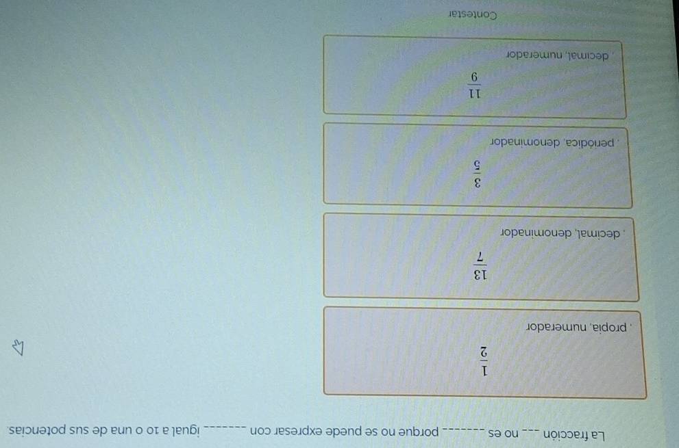 La fracción _no es_ porque no se puede expresar con _igual a 10 0 una de sus potencias.
 1/2 
propia, numerador
 13/7 
decimal, denominador
 3/5 
periódica, denominador
 11/9 
decimal, numerador
Contestar