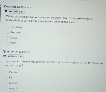 Listen
Which of the following commands on the Align menu evenly space objects
horizontally or vertically relative to each other on the slide?
Distribute
Arrange
Space
Align
Question 34 (2 points)
[ Listem
If you want to change the color of the border around a shape, which of the following
do you change?
Outline
Fill
Texture
Weight